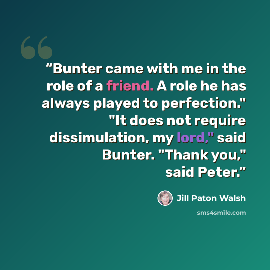 “Bunter came with me in the role of a friend. A role he has always played to perfection." "It does not require dissimulation, my lord," said Bunter. "Thank you," said Peter.” quote by Jill Paton Walsh
