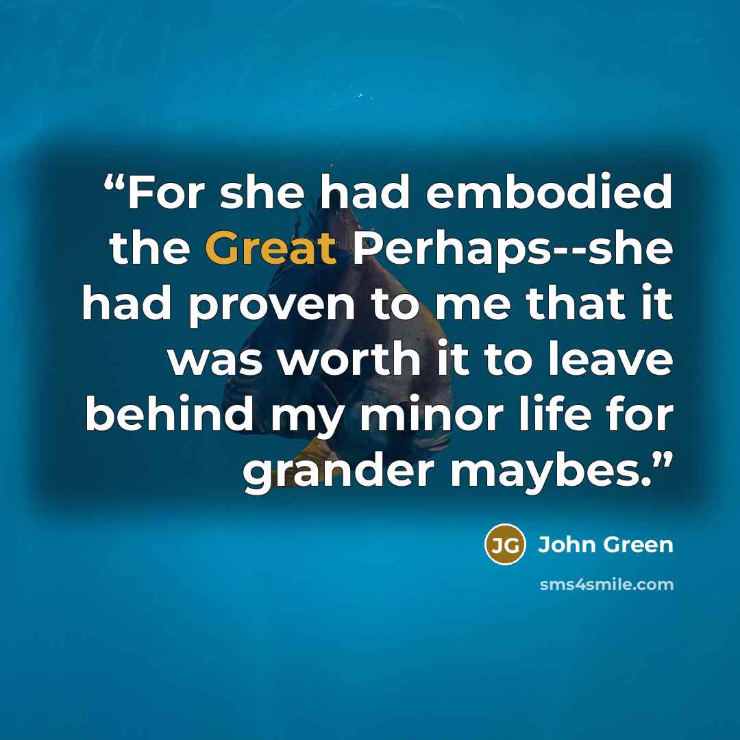 “For she had embodied the Great Perhaps--she had proven to me that it was worth it to leave behind my minor life for grander maybes.” quote by John Green