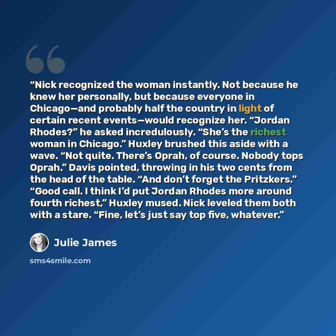 “Nick recognized the woman instantly. Not because he knew her personally, but because everyone in Chicago—and probably half the country in light of certain recent events—would recognize her. “Jordan Rhodes?” he asked incredulously. “She’s the richest woman in Chicago.” Huxley brushed this aside…” quote by Julie James