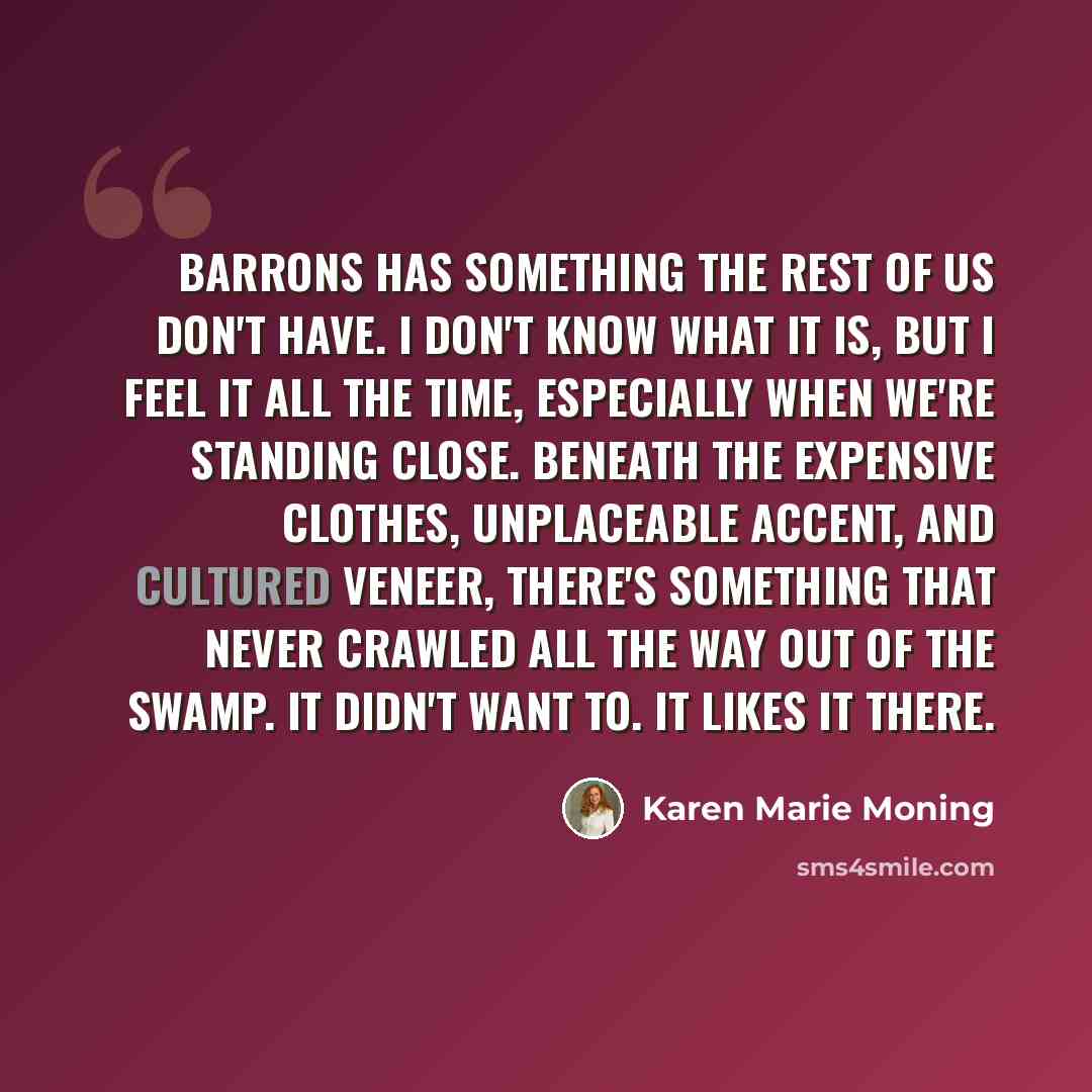 “Barrons has something the rest of us don't have. I don't know what it is, but I feel it all the time, especially when we're standing close. Beneath the expensive clothes, unplaceable accent, and cultured veneer, there's something that never crawled all the way out of the swamp. It didn't want to…” quote by Karen Marie Moning