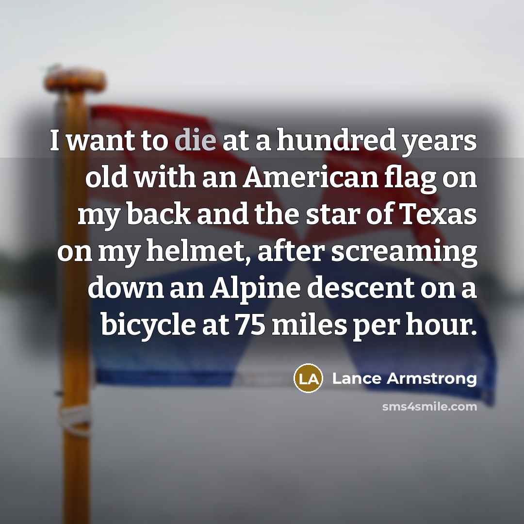 “I want to die at a hundred years old with an American flag on my back and the star of Texas on my helmet, after screaming down an Alpine descent on a bicycle at 75 miles per hour.” quote by Lance Armstrong
