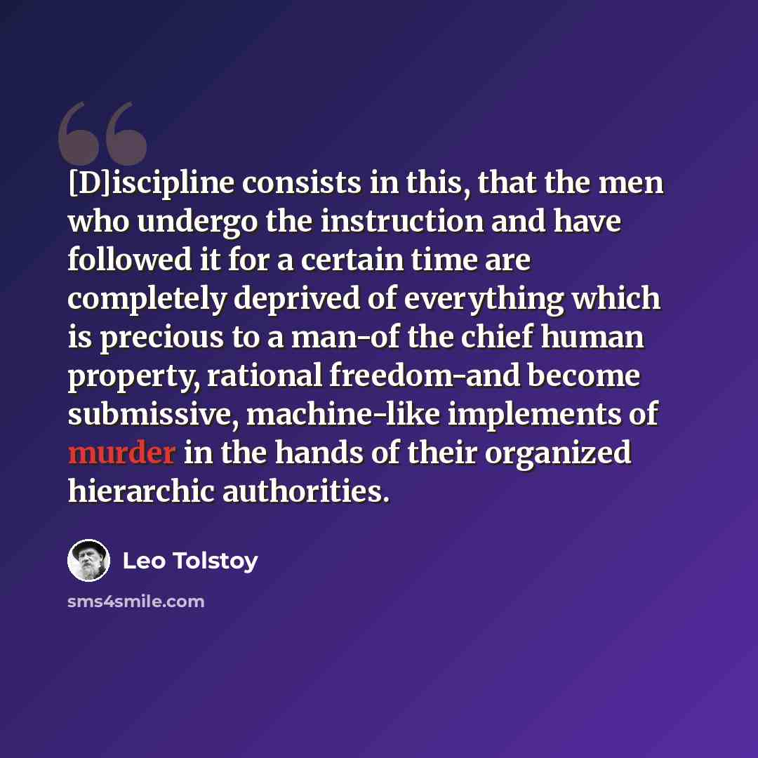 “[D]iscipline consists in this, that the men who undergo the instruction and have followed it for a certain time are completely deprived of everything which is precious to a man-of the chief human property, rational freedom-and become submissive, machine-like implements of murder in the hands of…” quote by Leo Tolstoy