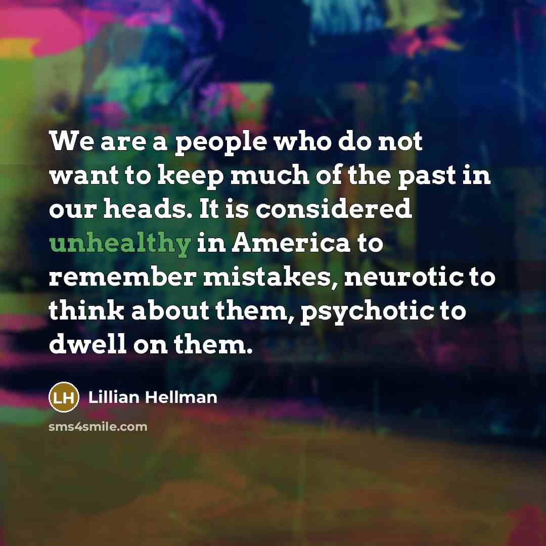 “We are a people who do not want to keep much of the past in our heads. It is considered unhealthy in America to remember mistakes, neurotic to think about them, psychotic to dwell on them.” quote by Lillian Hellman