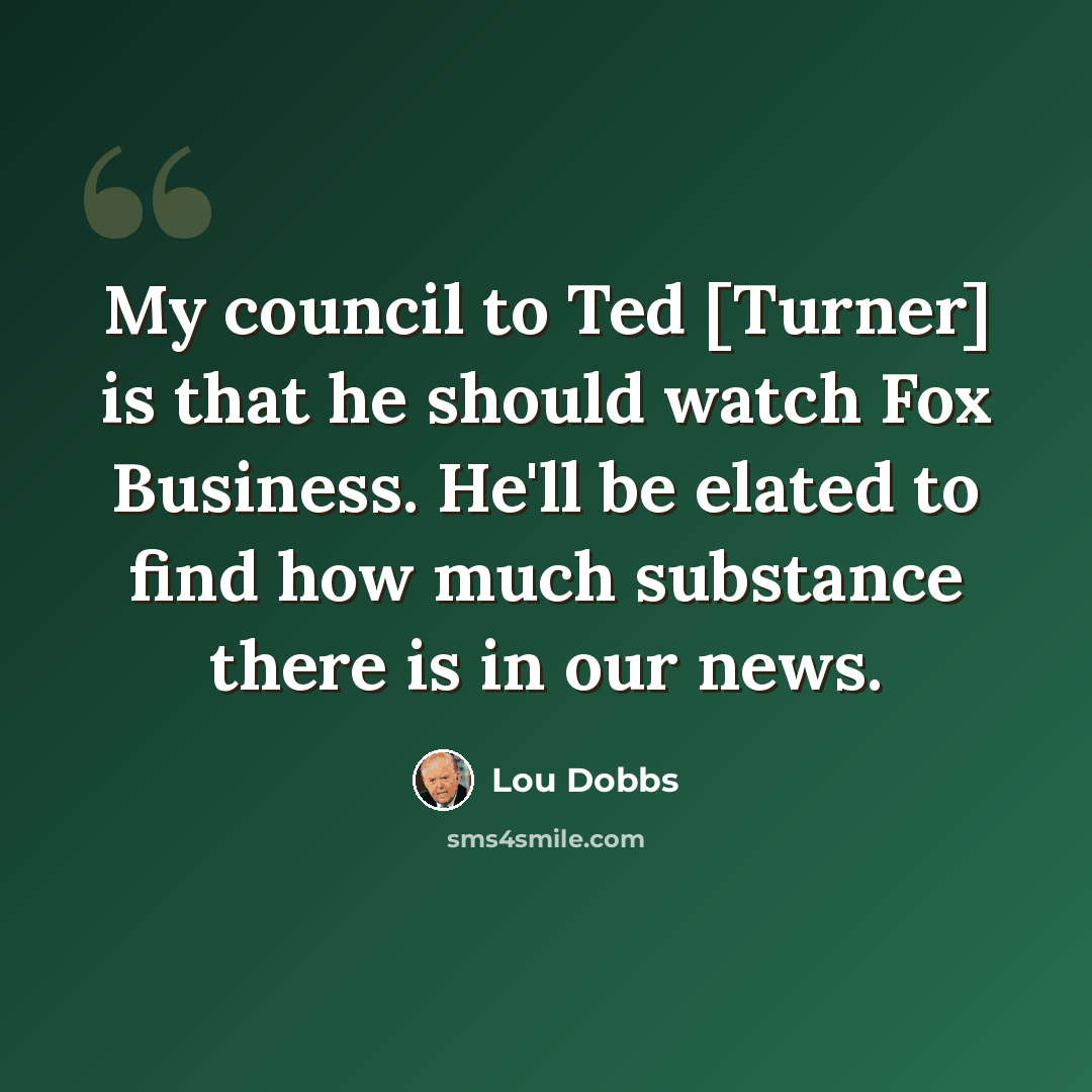 “My council to Ted [Turner] is that he should watch Fox Business. He'll be elated to find how much substance there is in our news.” quote by Lou Dobbs
