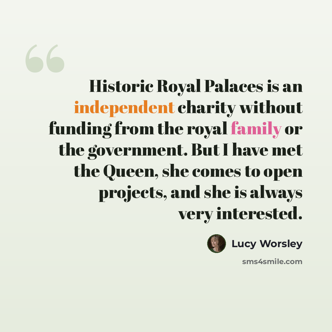 “Historic Royal Palaces is an independent charity without funding from the royal family or the government. But I have met the Queen, she comes to open projects, and she is always very interested.” quote by Lucy Worsley