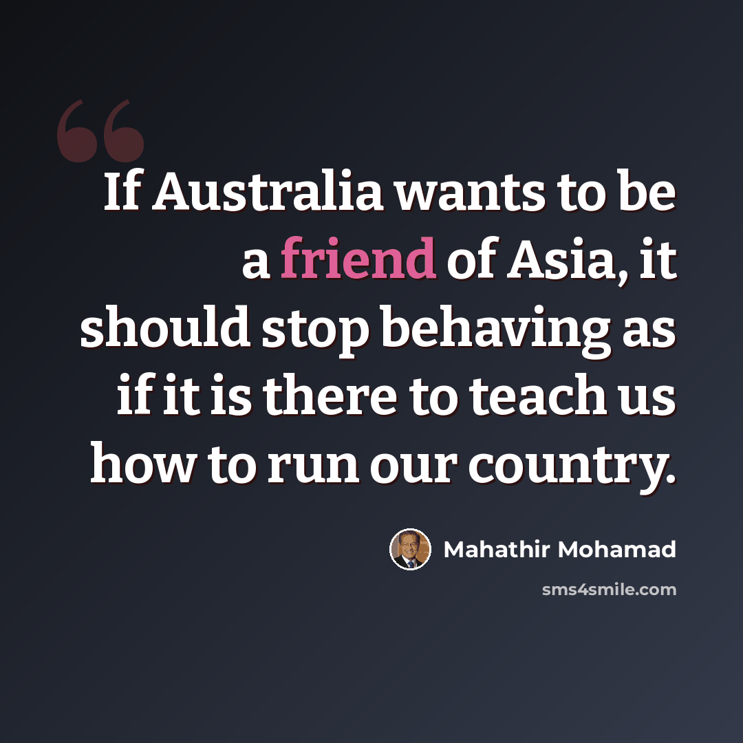 “If Australia wants to be a friend of Asia, it should stop behaving as if it is there to teach us how to run our country.” quote by Mahathir Mohamad