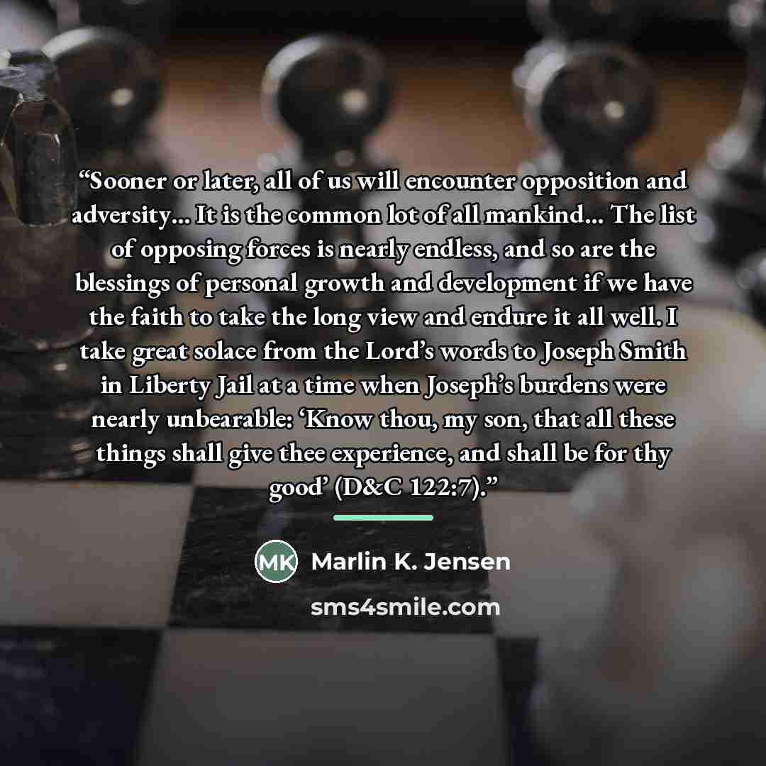 “Sooner or later, all of us will encounter opposition and adversity… It is the common lot of all mankind… The list of opposing forces is nearly endless, and so are the blessings of personal growth and development if we have the faith to take the long view and endure it all well. I take great solace…” quote by Marlin K. Jensen