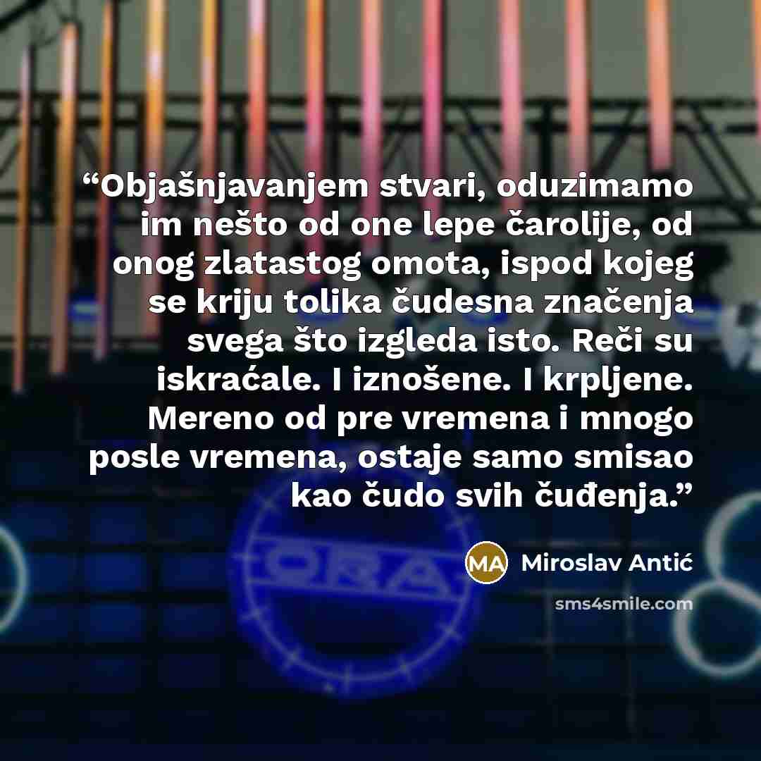 “Objašnjavanjem stvari, oduzimamo im nešto od one lepe čarolije, od onog zlatastog omota, ispod kojeg se kriju tolika čudesna značenja svega što izgleda isto. Reči su iskraćale. I iznošene. I krpljene. Mereno od pre vremena i mnogo posle vremena, ostaje samo smisao kao čudo svih čuđenja.” quote by Miroslav Antić