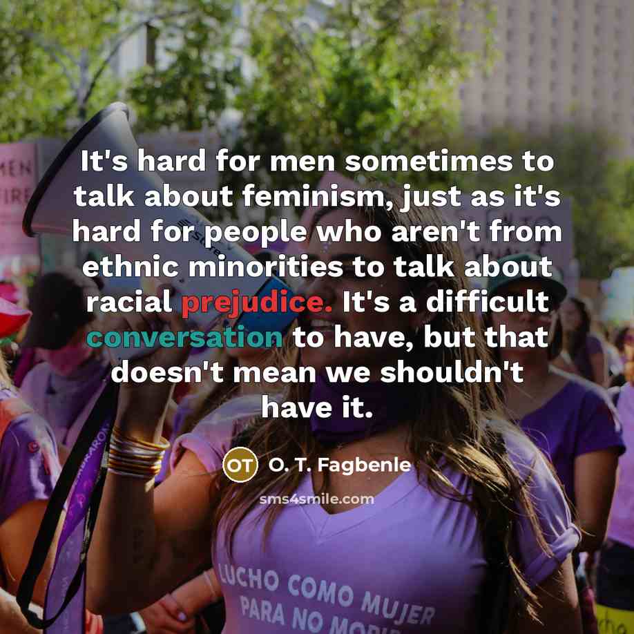 “It's hard for men sometimes to talk about feminism, just as it's hard for people who aren't from ethnic minorities to talk about racial prejudice. It's a difficult conversation to have, but that doesn't mean we shouldn't have it.” quote by O. T. Fagbenle