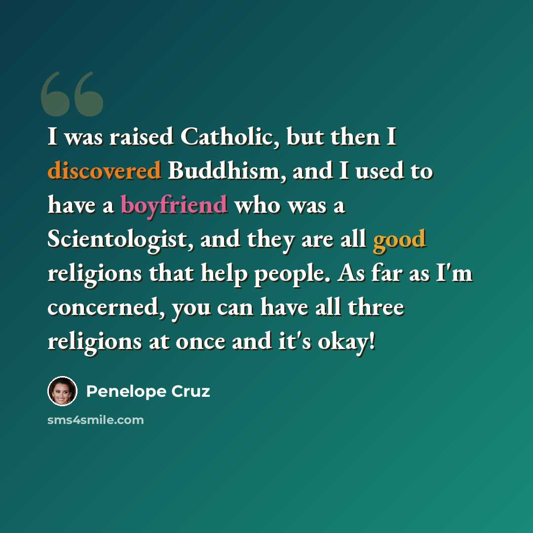 “I was raised Catholic, but then I discovered Buddhism, and I used to have a boyfriend who was a Scientologist, and they are all good religions that help people. As far as I'm concerned, you can have all three religions at once and it's okay!” quote by Penelope Cruz