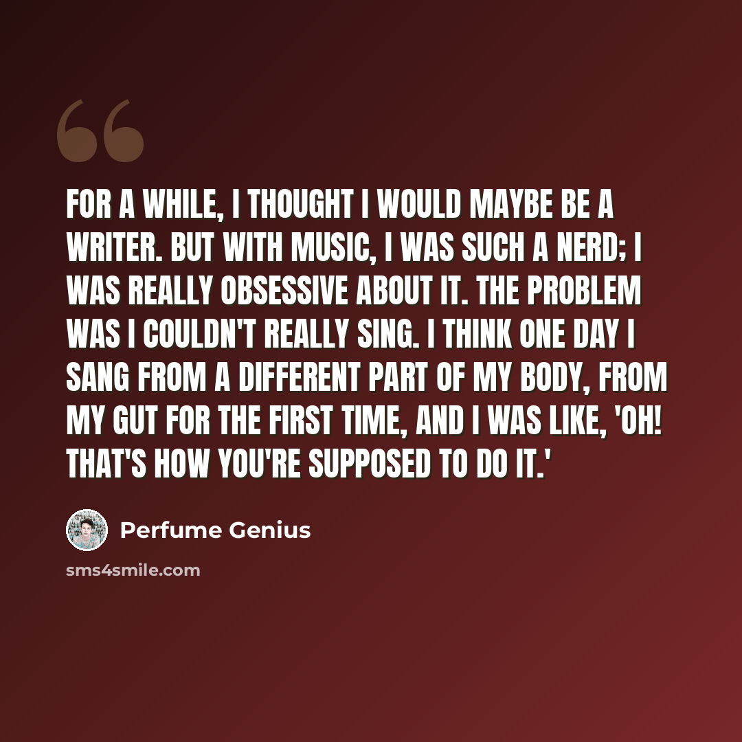 “For a while, I thought I would maybe be a writer. But with music, I was such a nerd; I was really obsessive about it. The problem was I couldn't really sing. I think one day I sang from a different part of my body, from my gut for the first time, and I was like, 'Oh! That's how you're supposed to…” quote by Perfume Genius