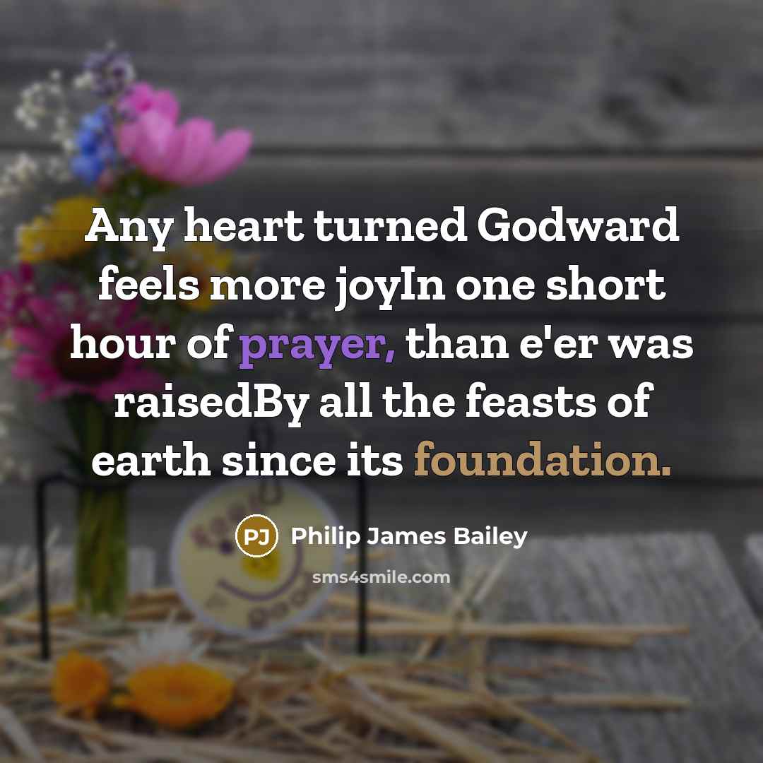 “Any heart turned Godward feels more joyIn one short hour of prayer, than e'er was raisedBy all the feasts of earth since its foundation.” quote by Philip James Bailey