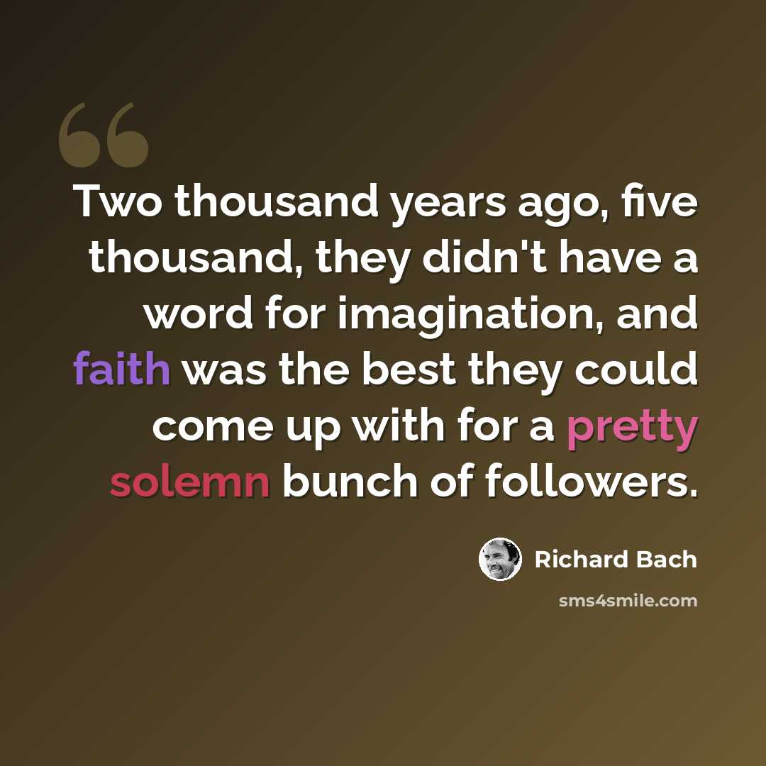 “Two thousand years ago, five thousand, they didn't have a word for imagination, and faith was the best they could come up with for a pretty solemn bunch of followers.” quote by Richard Bach