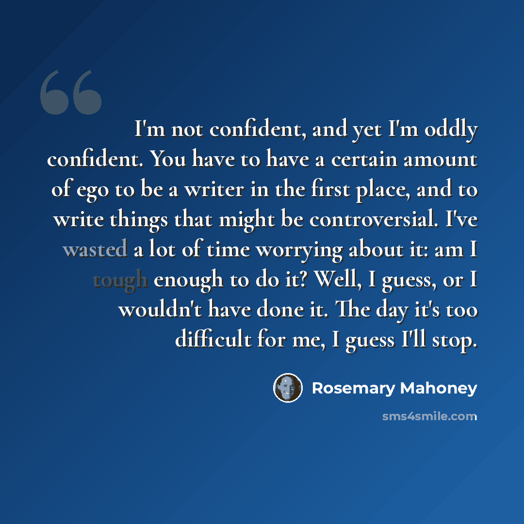 “I'm not confident, and yet I'm oddly confident. You have to have a certain amount of ego to be a writer in the first place, and to write things that might be controversial. I've wasted a lot of time worrying about it: am I tough enough to do it? Well, I guess, or I wouldn't have done it. The day…” quote by Rosemary Mahoney