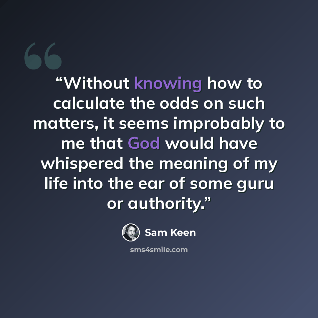 “Without knowing how to calculate the odds on such matters, it seems improbably to me that God would have whispered the meaning of my life into the ear of some guru or authority.” quote by Sam Keen
