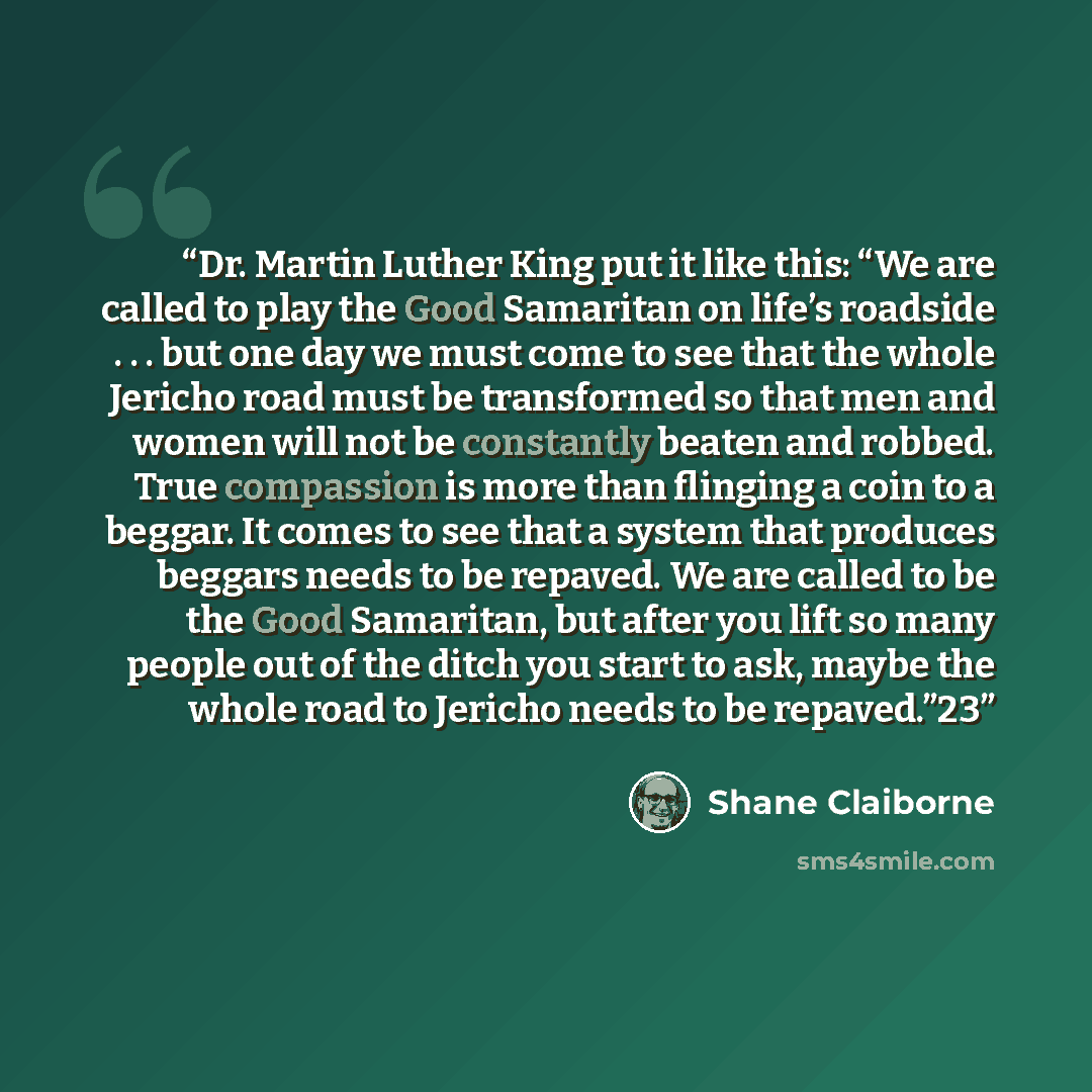 “Dr. Martin Luther King put it like this: “We are called to play the Good Samaritan on life’s roadside . . . but one day we must come to see that the whole Jericho road must be transformed so that men and women will not be constantly beaten and robbed. True compassion is more than flinging a coin…” quote by Shane Claiborne