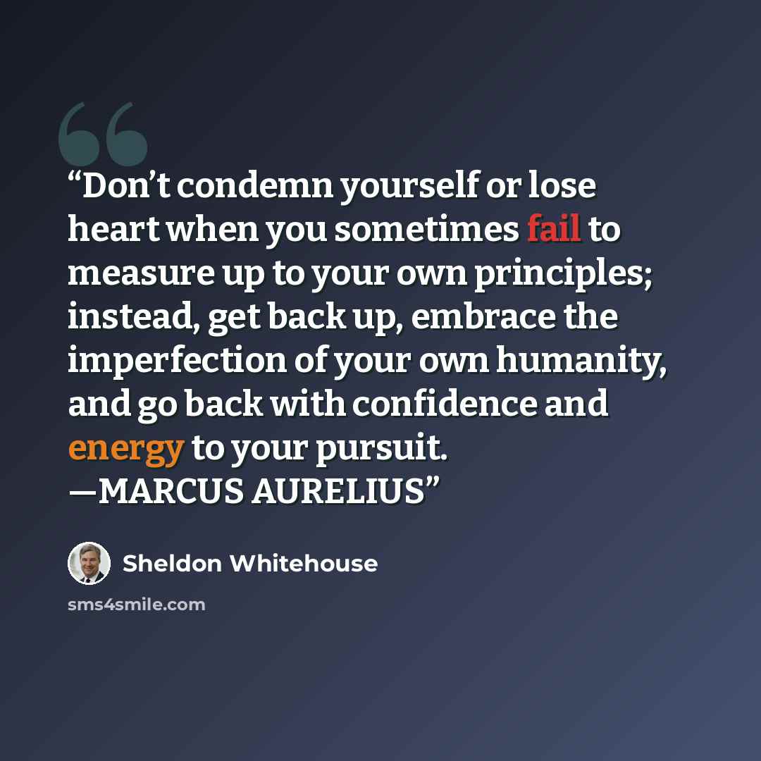 “Don’t condemn yourself or lose heart when you sometimes fail to measure up to your own principles; instead, get back up, embrace the imperfection of your own humanity, and go back with confidence and energy to your pursuit. —MARCUS AURELIUS” quote by Sheldon Whitehouse