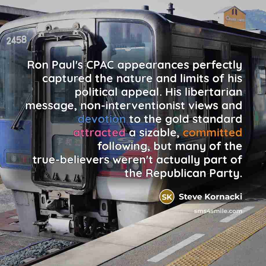 “Ron Paul's CPAC appearances perfectly captured the nature and limits of his political appeal. His libertarian message, non-interventionist views and devotion to the gold standard attracted a sizable, committed following, but many of the true-believers weren't actually part of the Republican Party.” quote by Steve Kornacki
