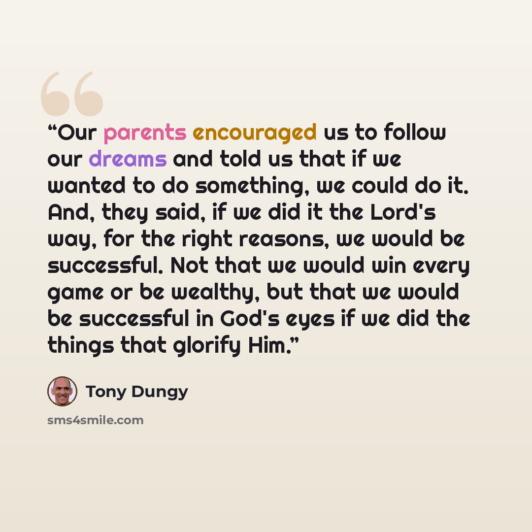 “Our parents encouraged us to follow our dreams and told us that if we wanted to do something, we could do it. And, they said, if we did it the Lord's way, for the right reasons, we would be successful. Not that we would win every game or be wealthy, but that we would be successful in God's eyes if…” quote by Tony Dungy