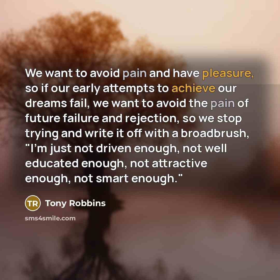 “We want to avoid pain and have pleasure, so if our early attempts to achieve our dreams fail, we want to avoid the pain of future failure and rejection, so we stop trying and write it off with a broadbrush, "I'm just not driven enough, not well educated enough, not attractive enough, not smart…” quote by Tony Robbins