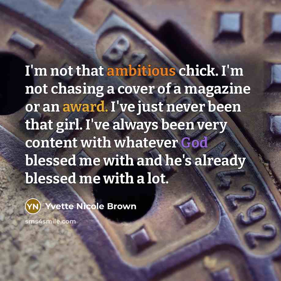 “I'm not that ambitious chick. I'm not chasing a cover of a magazine or an award. I've just never been that girl. I've always been very content with whatever God blessed me with and he's already blessed me with a lot.” quote by Yvette Nicole Brown