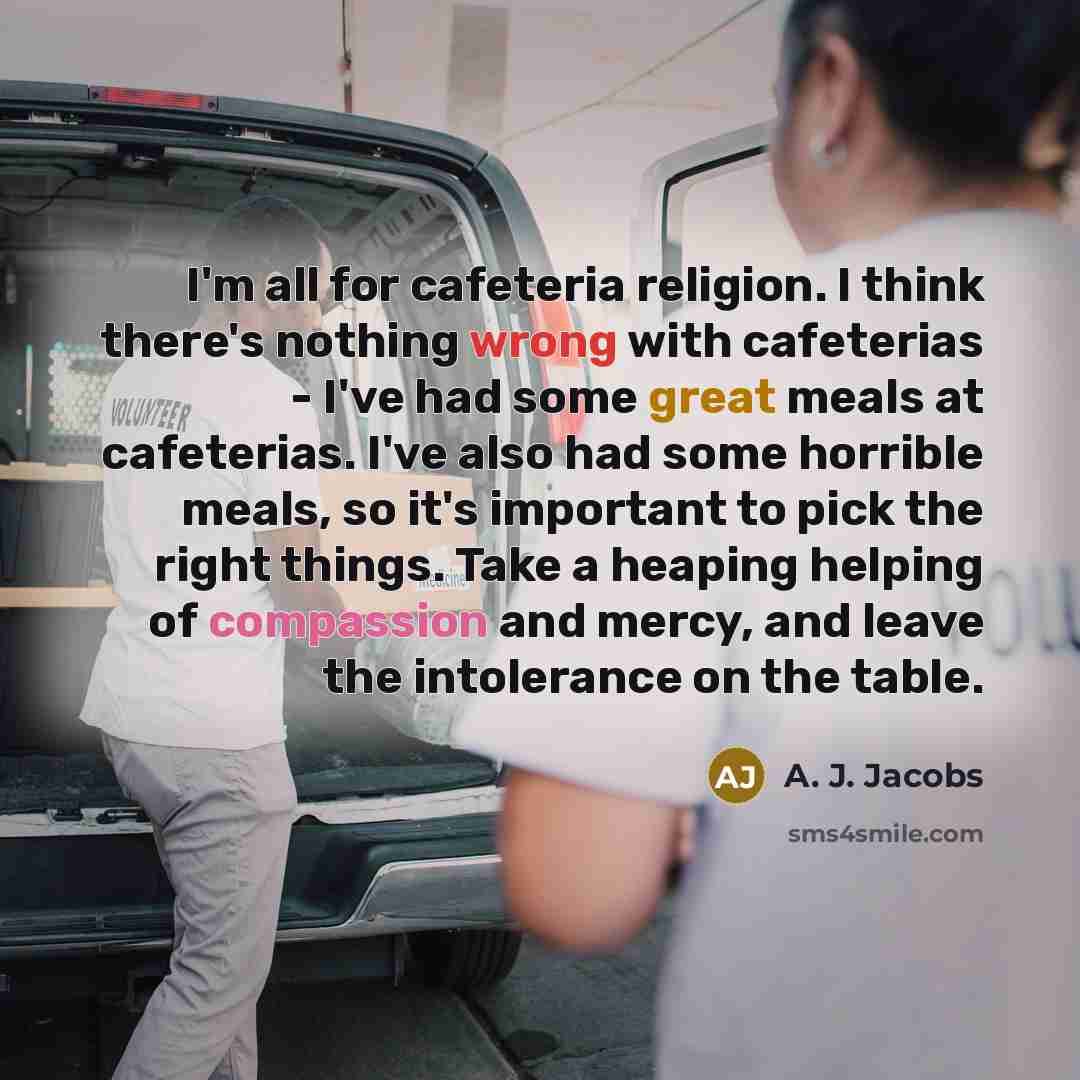 “I'm all for cafeteria religion. I think there's nothing wrong with cafeterias - I've had some great meals at cafeterias. I've also had some horrible meals, so it's important to pick the right things. Take a heaping helping of compassion and mercy, and leave the intolerance on the table.” quote by A. J. Jacobs