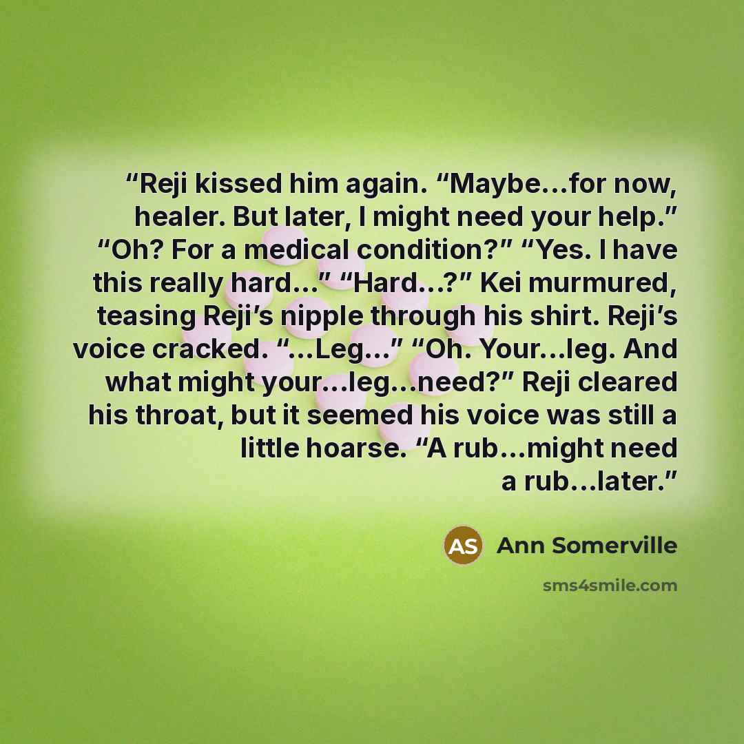 “Reji kissed him again. “Maybe...for now, healer. But later, I might need your help.” “Oh? For a medical condition?” “Yes. I have this really hard…” “Hard...?” Kei murmured, teasing Reji’s nipple through his shirt. Reji’s voice cracked. “...Leg…” “Oh. Your...leg. And what might your...leg...need?”…” quote by Ann Somerville