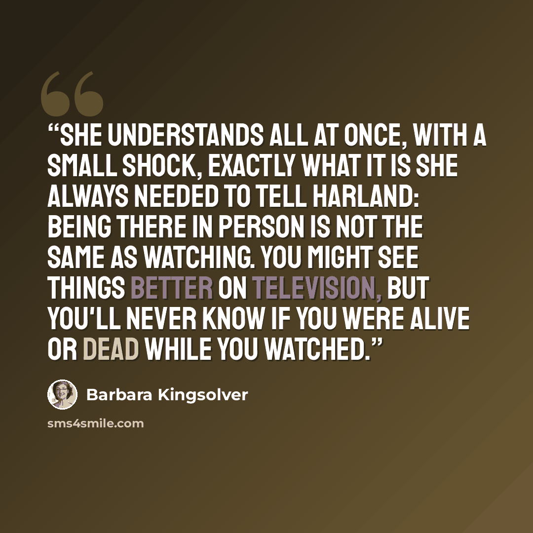 “She understands all at once, with a small shock, exactly what it is she always needed to tell Harland: being there in person is not the same as watching. You might see things better on television, but you'll never know if you were alive or dead while you watched.” quote by Barbara Kingsolver