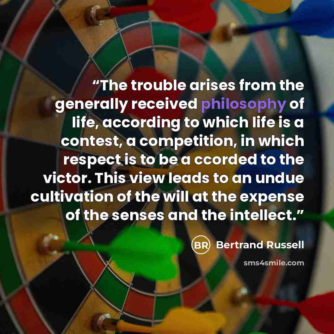 “The trouble arises from the generally received philosophy of life, according to which life is a contest, a competition, in which respect is to be a ccorded to the victor. This view leads to an undue cultivation of the will at the expense of the senses and the intellect.” quote by Bertrand Russell