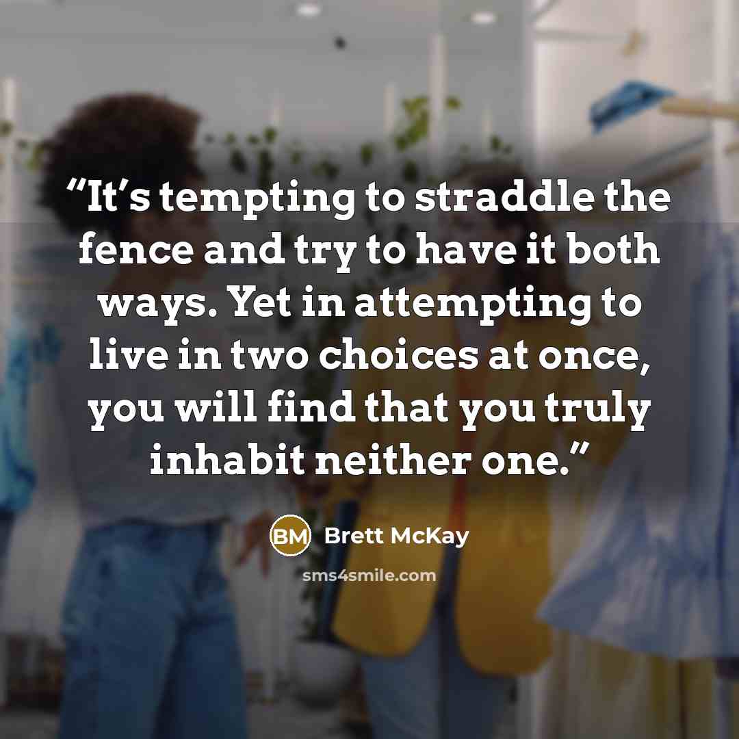 “It’s tempting to straddle the fence and try to have it both ways. Yet in attempting to live in two choices at once, you will find that you truly inhabit neither one.” quote by Brett McKay