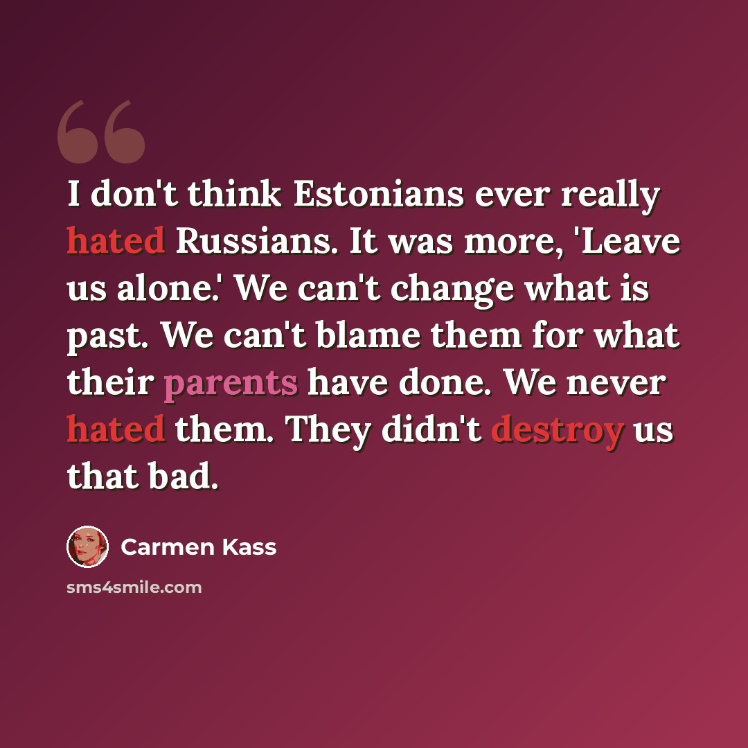 “I don't think Estonians ever really hated Russians. It was more, 'Leave us alone.' We can't change what is past. We can't blame them for what their parents have done. We never hated them. They didn't destroy us that bad.” quote by Carmen Kass