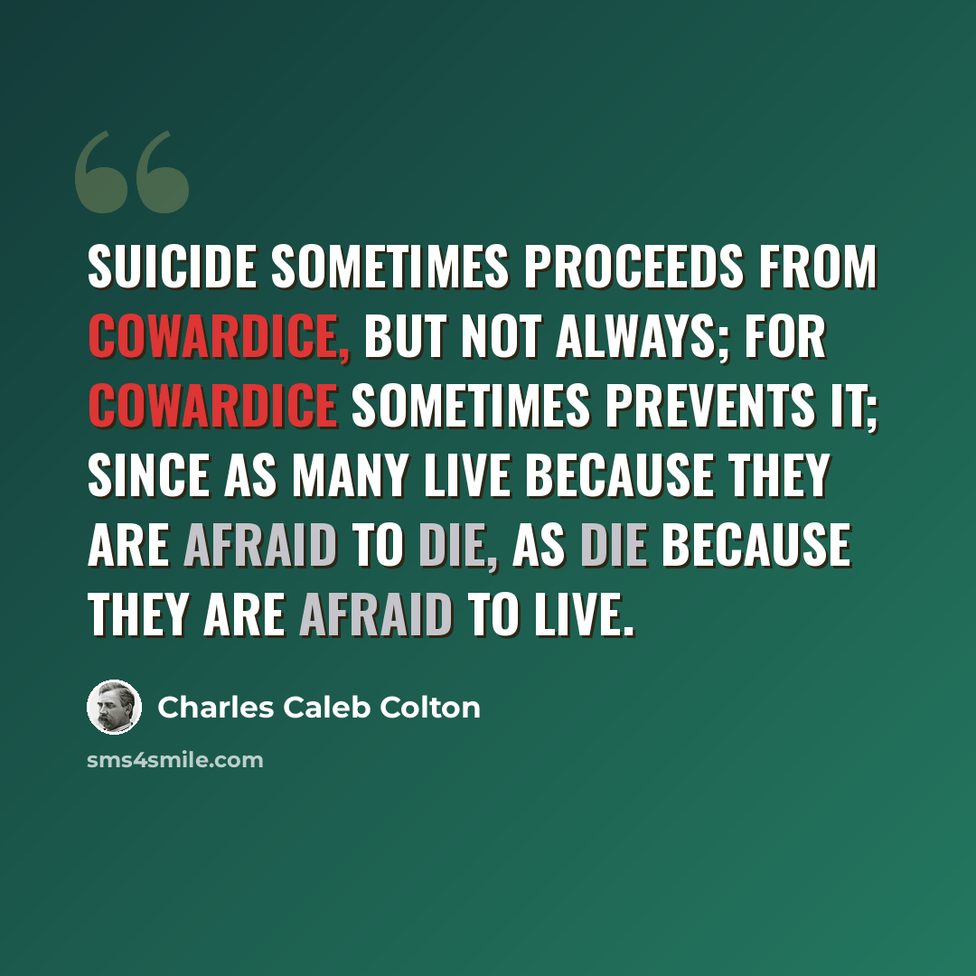 “Suicide sometimes proceeds from cowardice, but not always; for cowardice sometimes prevents it; since as many live because they are afraid to die, as die because they are afraid to live.” quote by Charles Caleb Colton