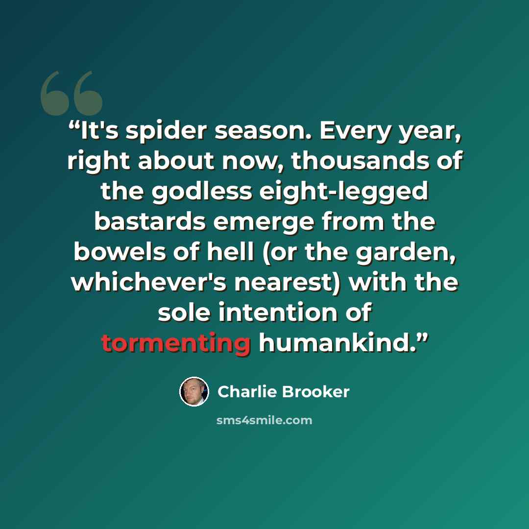 “It's spider season. Every year, right about now, thousands of the godless eight-legged bastards emerge from the bowels of hell (or the garden, whichever's nearest) with the sole intention of tormenting humankind.” quote by Charlie Brooker