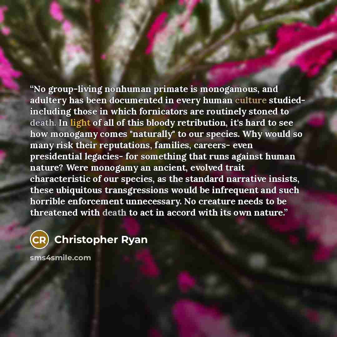 “No group-living nonhuman primate is monogamous, and adultery has been documented in every human culture studied- including those in which fornicators are routinely stoned to death. In light of all of this bloody retribution, it's hard to see how monogamy comes "naturally" to our species. Why would…” quote by Christopher Ryan
