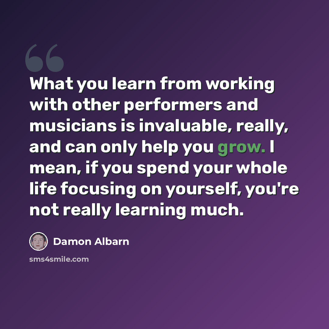 “What you learn from working with other performers and musicians is invaluable, really, and can only help you grow. I mean, if you spend your whole life focusing on yourself, you're not really learning much.” quote by Damon Albarn