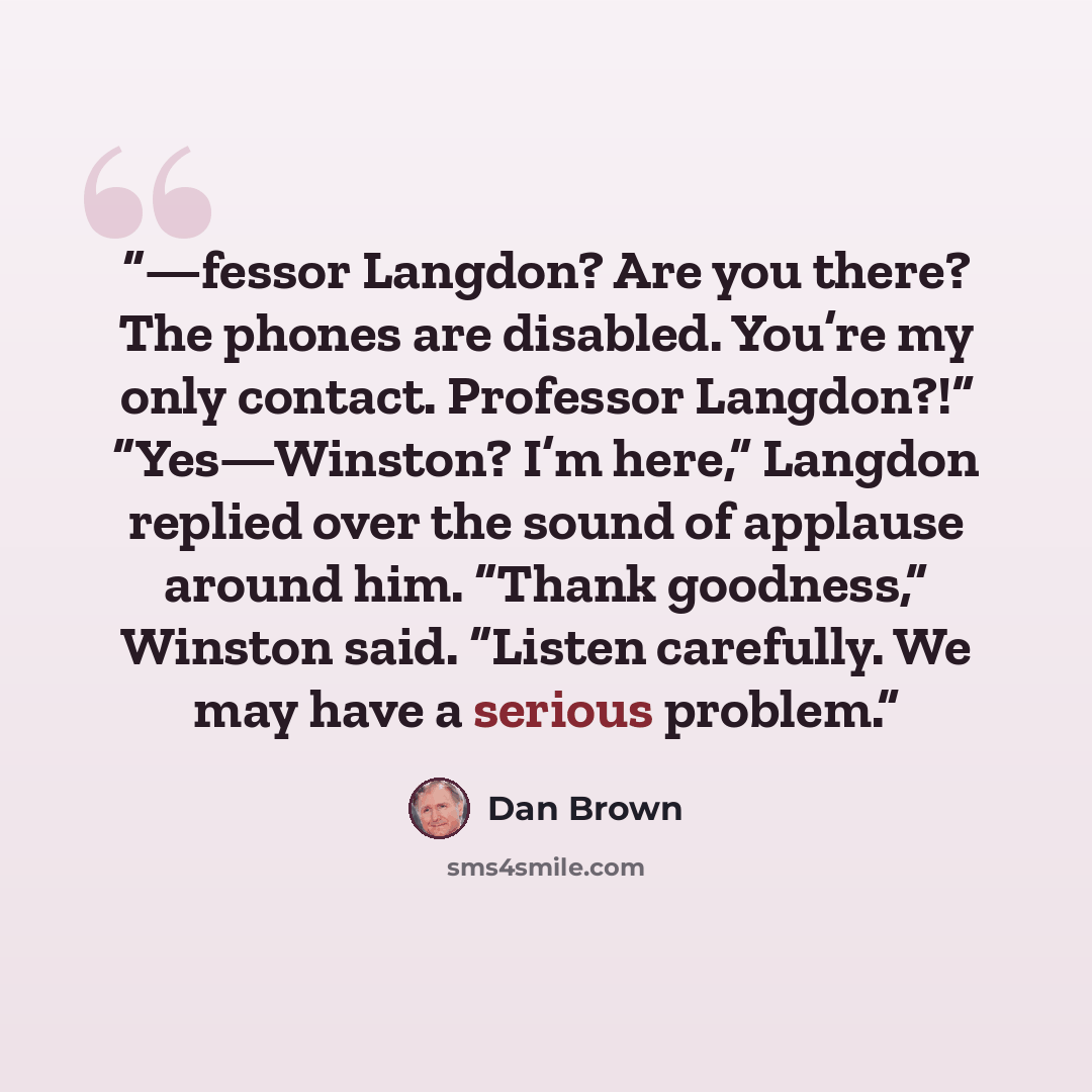 “—fessor Langdon? Are you there? The phones are disabled. You’re my only contact. Professor Langdon?!” “Yes—Winston? I’m here,” Langdon replied over the sound of applause around him. “Thank goodness,” Winston said. “Listen carefully. We may have a serious problem.” quote by Dan Brown