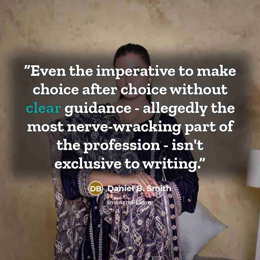 “Even the imperative to make choice after choice without clear guidance - allegedly the most nerve-wracking part of the profession - isn't exclusive to writing.” quote by Daniel B. Smith