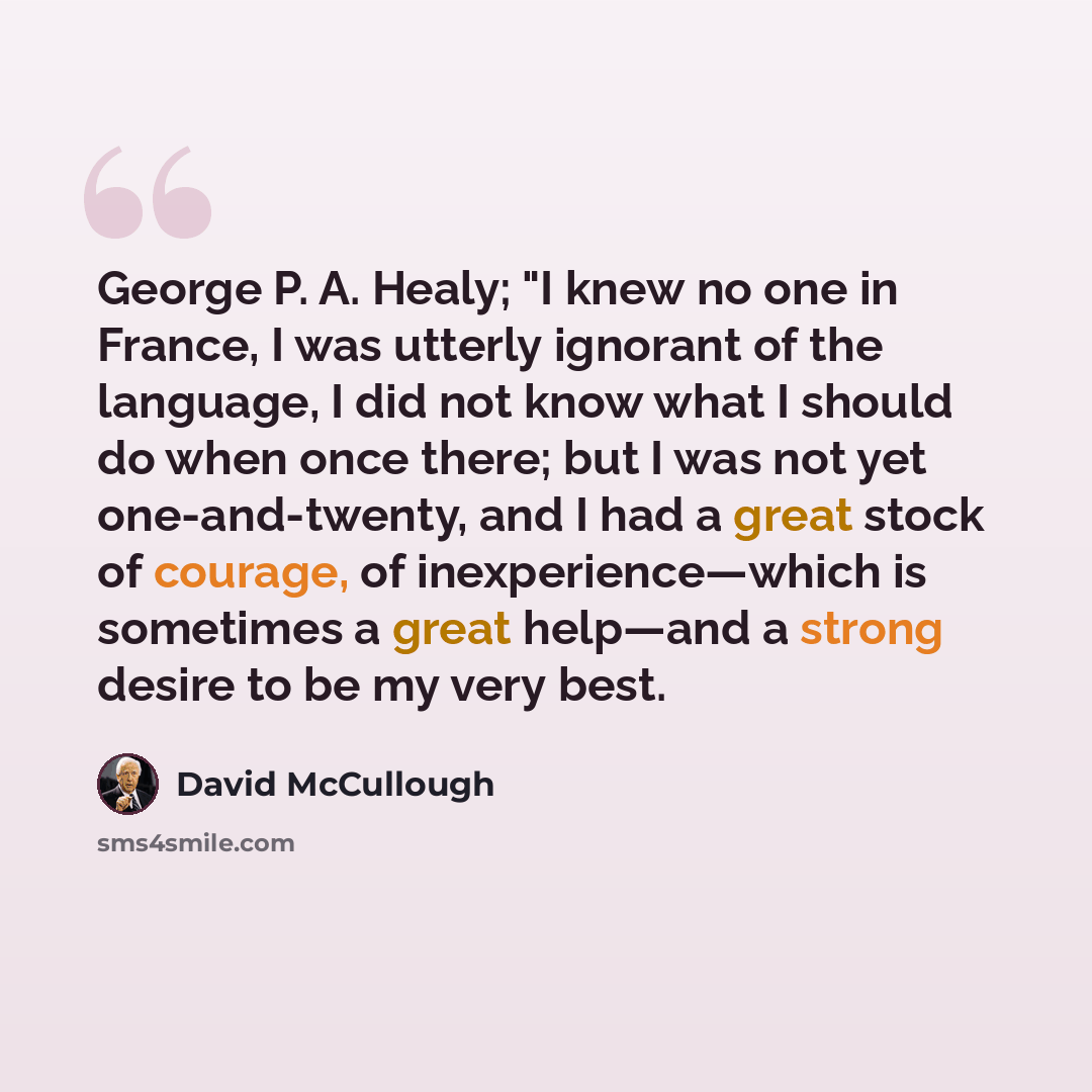 “George P. A. Healy; "I knew no one in France, I was utterly ignorant of the language, I did not know what I should do when once there; but I was not yet one-and-twenty, and I had a great stock of courage, of inexperience—which is sometimes a great help—and a strong desire to be my very best.” quote by David McCullough