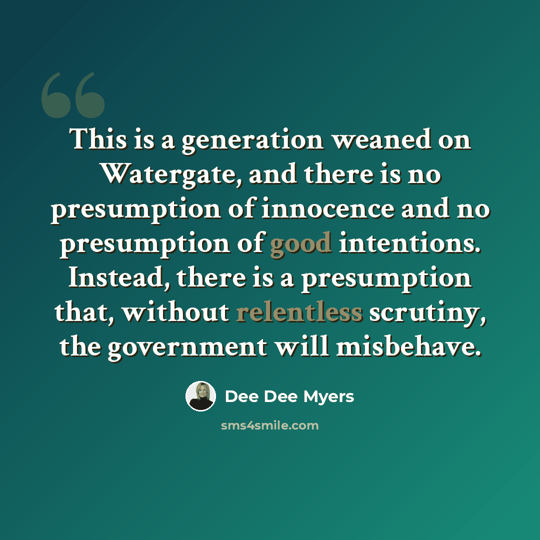 “This is a generation weaned on Watergate, and there is no presumption of innocence and no presumption of good intentions. Instead, there is a presumption that, without relentless scrutiny, the government will misbehave.” quote by Dee Dee Myers