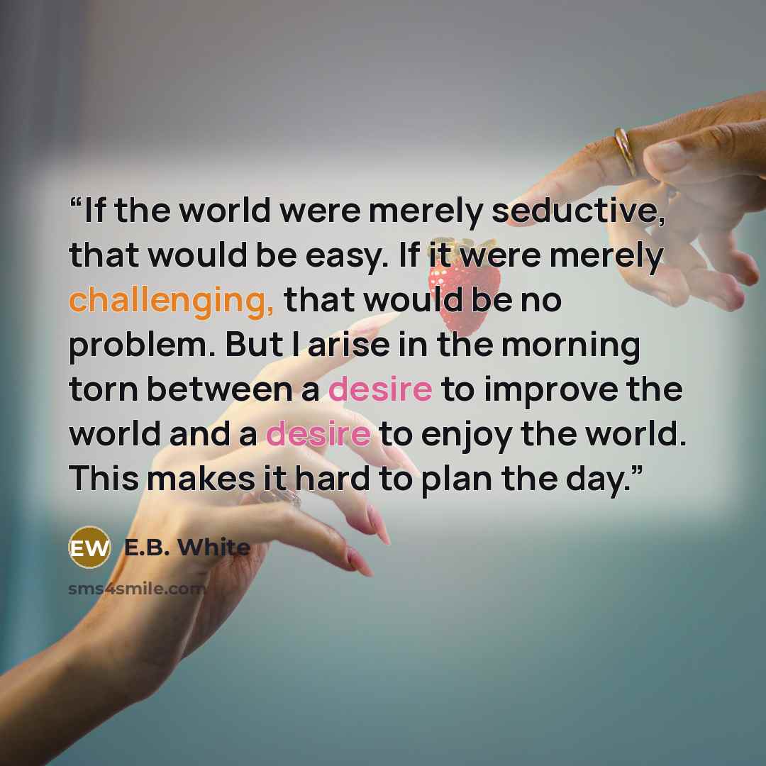“If the world were merely seductive, that would be easy. If it were merely challenging, that would be no problem. But I arise in the morning torn between a desire to improve the world and a desire to enjoy the world. This makes it hard to plan the day.” quote by E.B. White