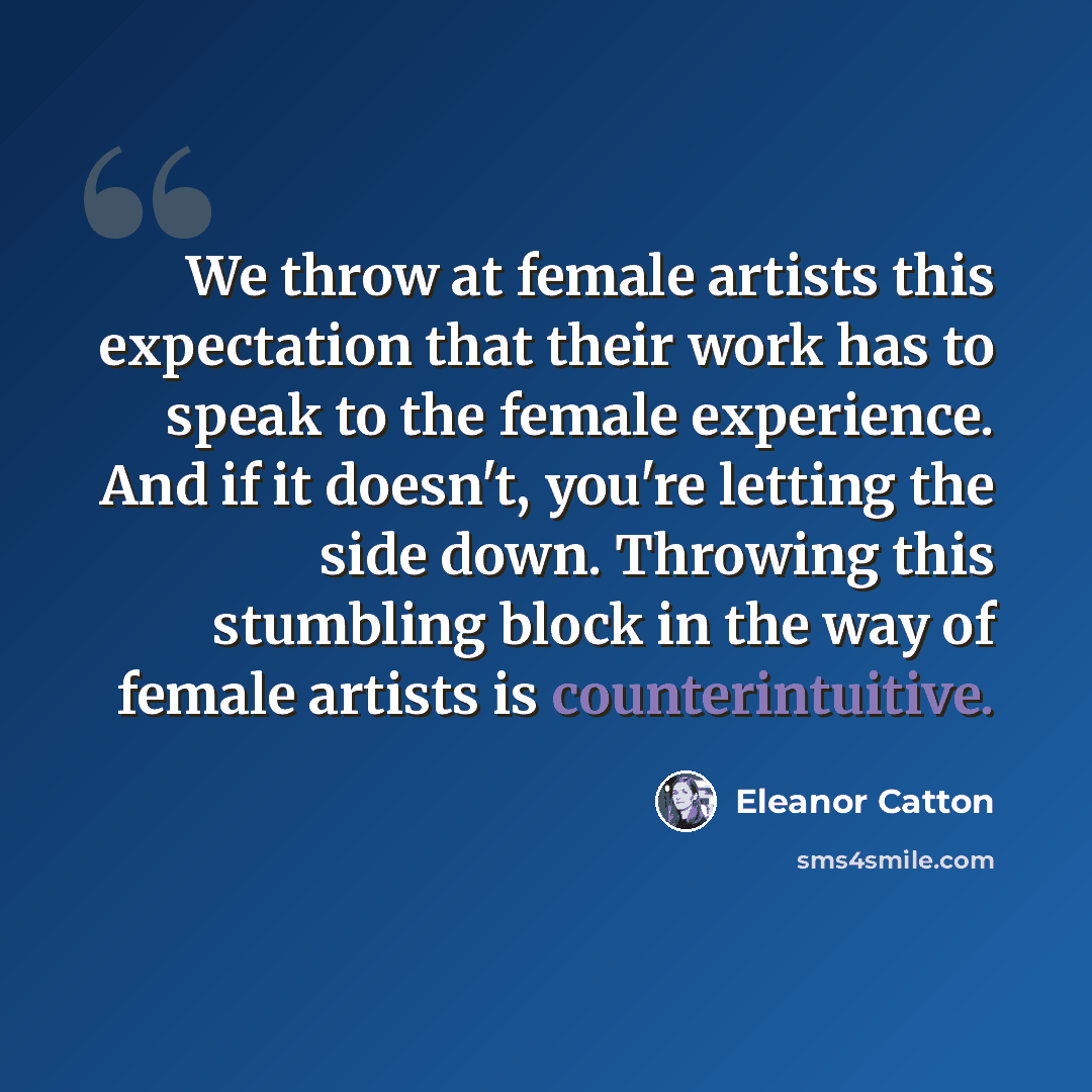 “We throw at female artists this expectation that their work has to speak to the female experience. And if it doesn't, you're letting the side down. Throwing this stumbling block in the way of female artists is counterintuitive.” quote by Eleanor Catton