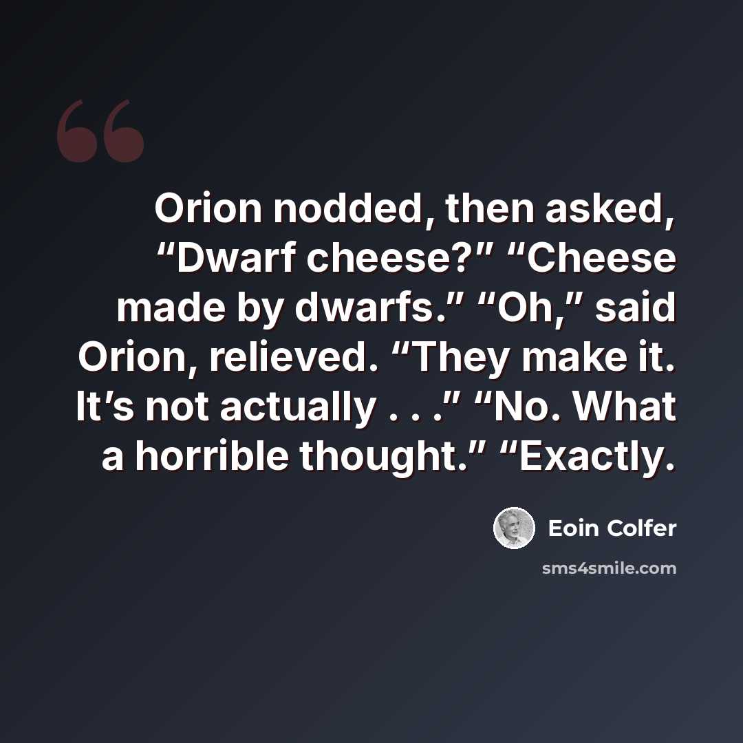 “Orion nodded, then asked, “Dwarf cheese?” “Cheese made by dwarfs.” “Oh,” said Orion, relieved. “They make it. It’s not actually . . .” “No. What a horrible thought.” “Exactly.” quote by Eoin Colfer