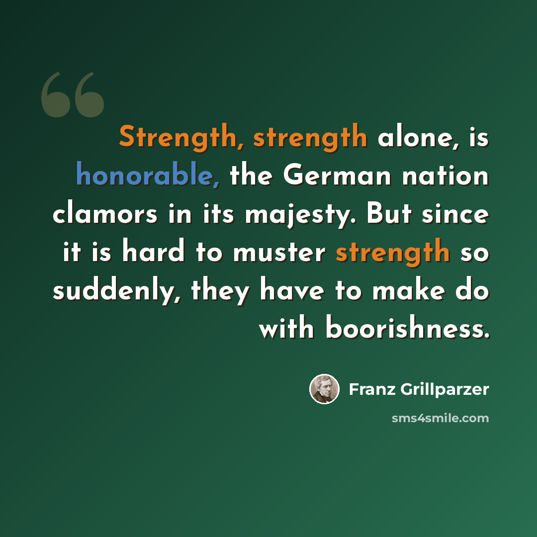 “Strength, strength alone, is honorable, the German nation clamors in its majesty. But since it is hard to muster strength so suddenly, they have to make do with boorishness.” quote by Franz Grillparzer