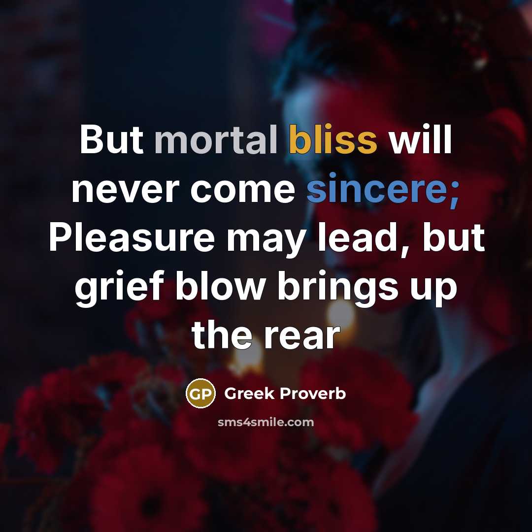 “But mortal bliss will never come sincere; Pleasure may lead, but grief blow brings up the rear” quote by Greek Proverb