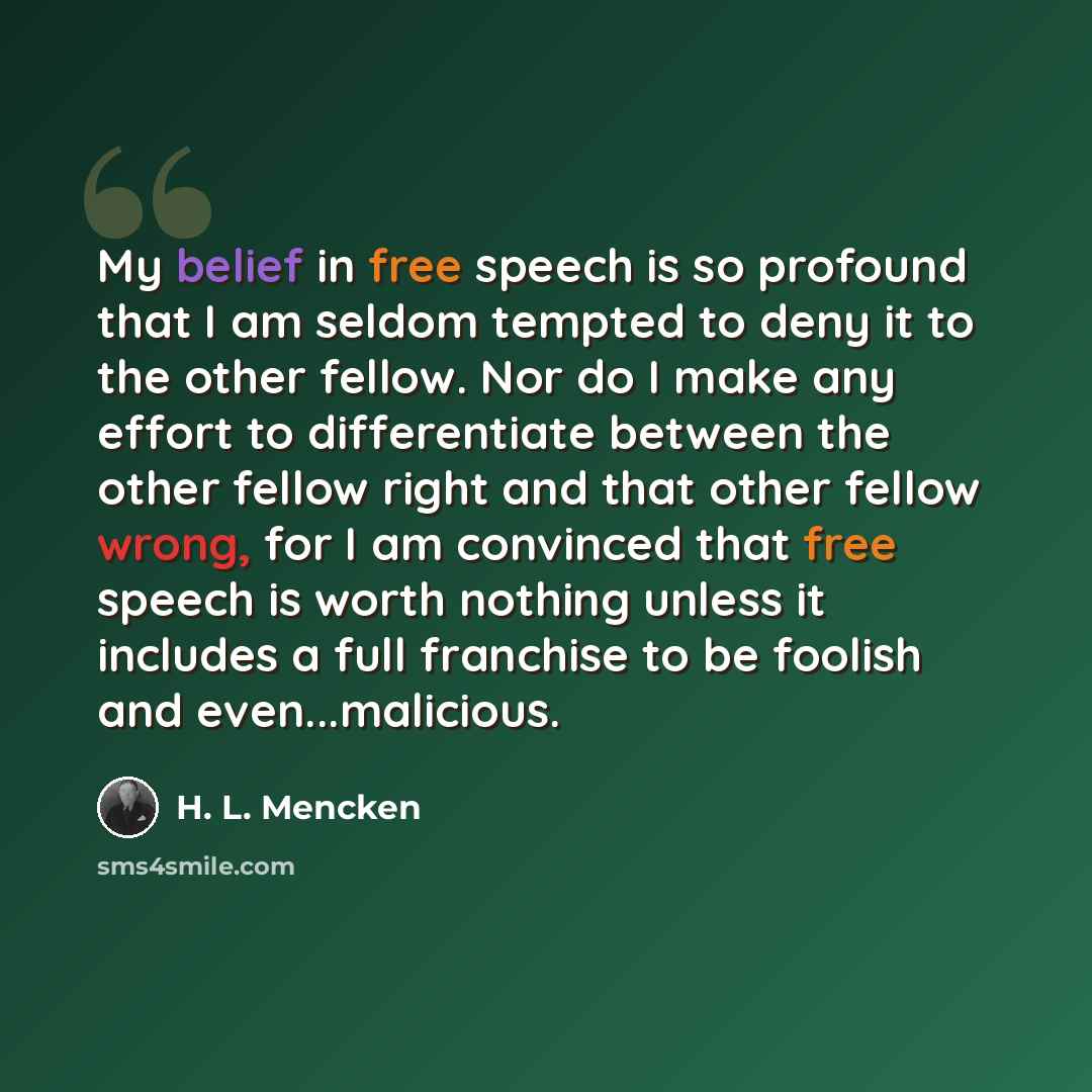 “My belief in free speech is so profound that I am seldom tempted to deny it to the other fellow. Nor do I make any effort to differentiate between the other fellow right and that other fellow wrong, for I am convinced that free speech is worth nothing unless it includes a full franchise to be…” quote by H. L. Mencken