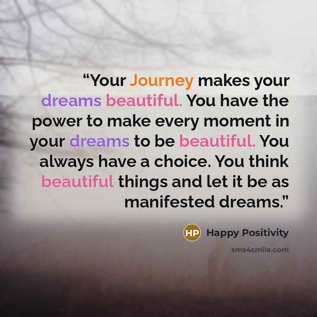 “Your Journey makes your dreams beautiful. You have the power to make every moment in your dreams to be beautiful. You always have a choice. You think beautiful things and let it be as manifested dreams.” quote by Happy Positivity