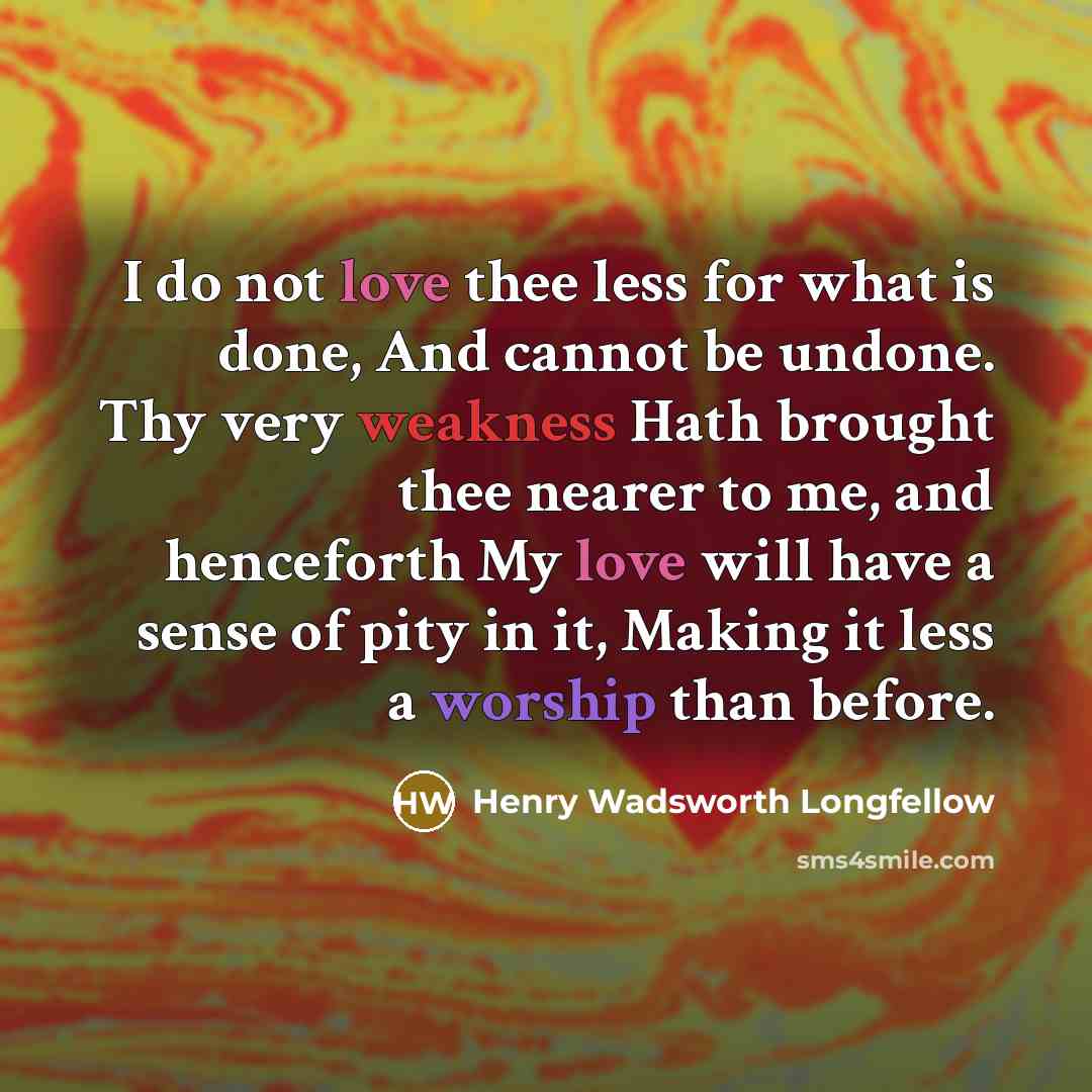 “I do not love thee less for what is done, And cannot be undone. Thy very weakness Hath brought thee nearer to me, and henceforth My love will have a sense of pity in it, Making it less a worship than before.” quote by Henry Wadsworth Longfellow
