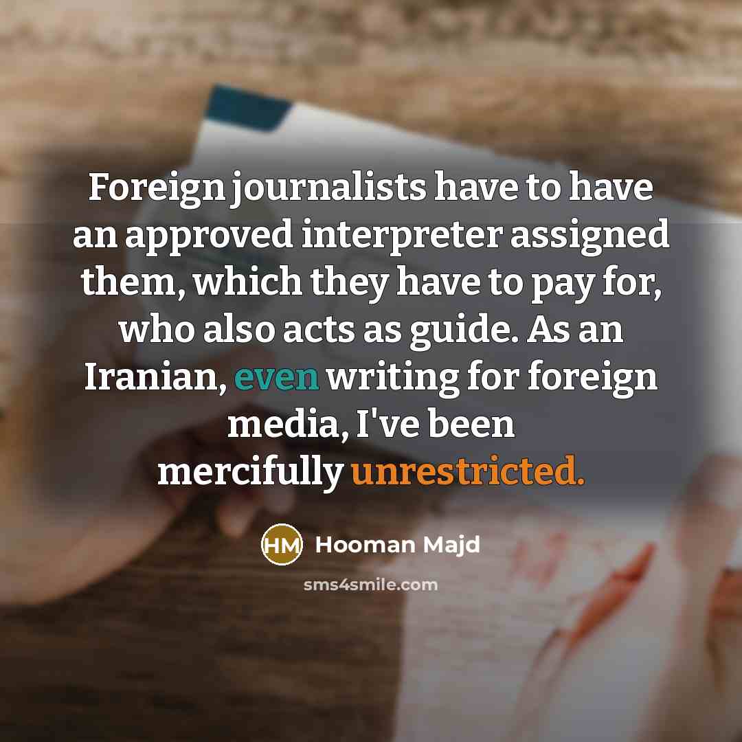 “Foreign journalists have to have an approved interpreter assigned them, which they have to pay for, who also acts as guide. As an Iranian, even writing for foreign media, I've been mercifully unrestricted.” quote by Hooman Majd