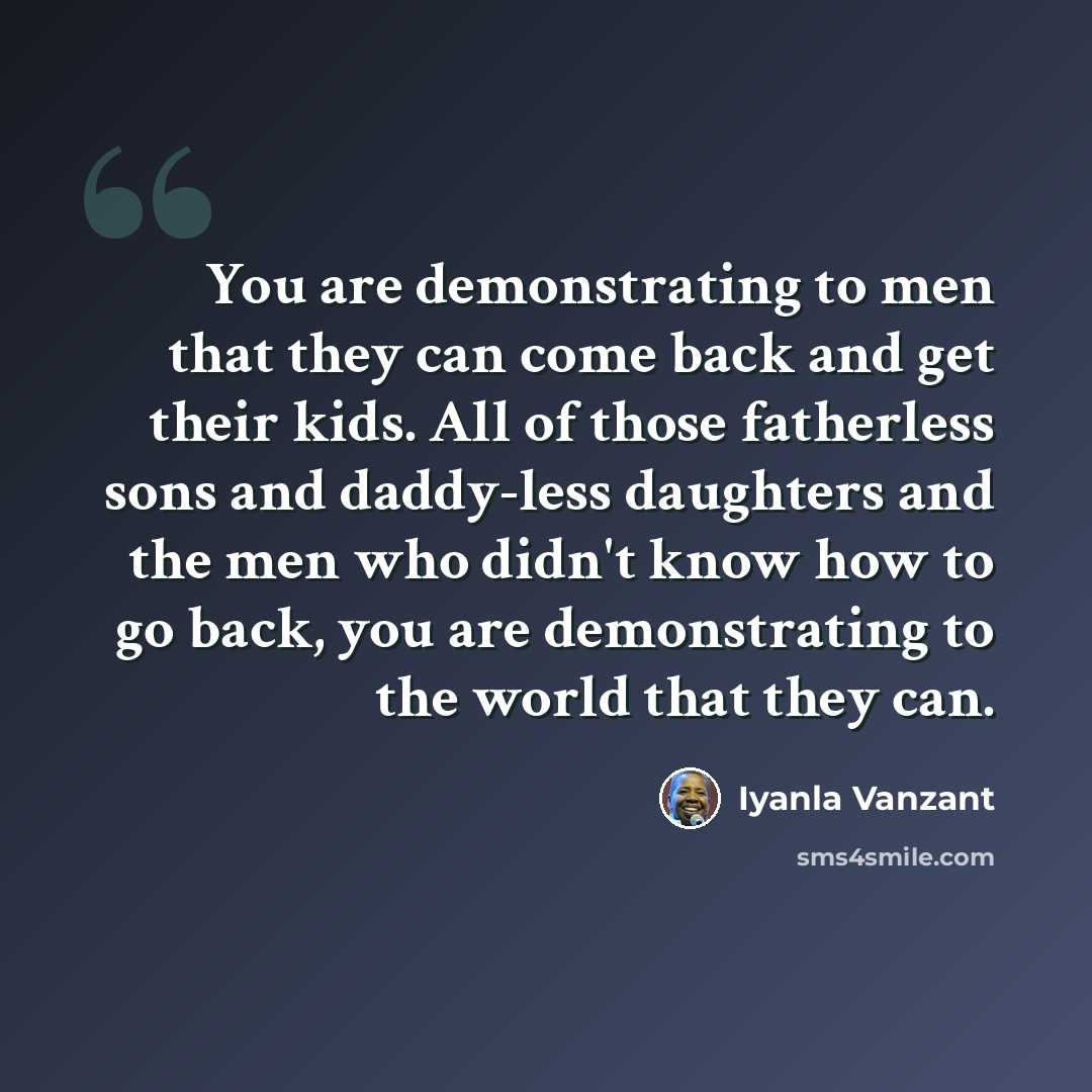 “You are demonstrating to men that they can come back and get their kids. All of those fatherless sons and daddy-less daughters and the men who didn't know how to go back, you are demonstrating to the world that they can.” quote by Iyanla Vanzant