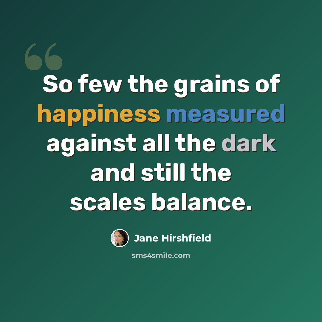 “So few the grains of happiness measured against all the dark and still the scales balance.” quote by Jane Hirshfield